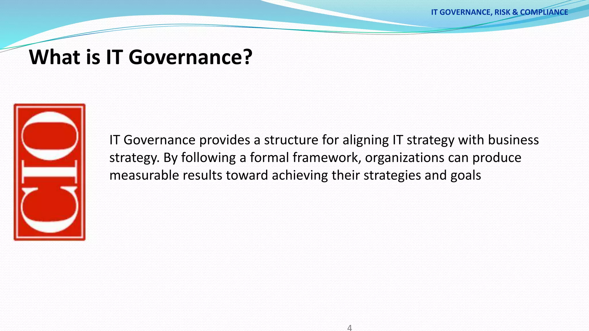 What is IT Governance?
IT Governance provides a structure for aligning IT strategy with business
strategy. By following a formal framework, organizations can produce
measurable results toward achieving their strategies and goals
IT GOVERNANCE, RISK & COMPLIANCE
 