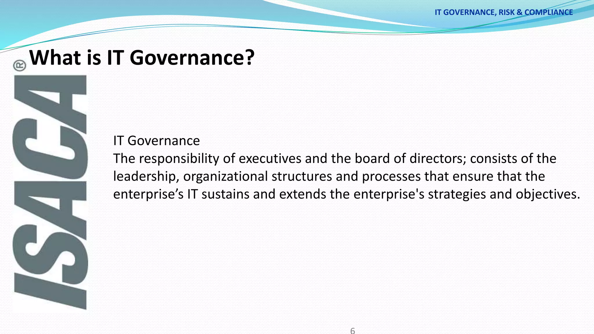 IT GOVERNANCE, RISK & COMPLIANCE
IT Governance
The responsibility of executives and the board of directors; consists of the
leadership, organizational structures and processes that ensure that the
enterprise’s IT sustains and extends the enterprise's strategies and objectives.
What is IT Governance?
 