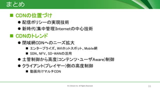 33? J-Stream Inc. All Rights Reserved.
ޤȤ
? CDNλäŤ
? ťݥꥷ`ΌgFg
? r(й)Internetļg
? CDNΥȥ
? ]WCDNؤΥ˩`
? 󥿩`ץ饤WifiۥåȥݥåȡMobileW
? SDNNFVSD-WANλ
? ߶(ƥ?`Aware)
? 饤(ץ쥤`)Ȥθ߶
? ӻ򤱥ޥCDN
 