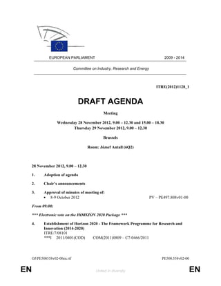 EUROPEAN PARLIAMENT                                                 2009 - 2014

                               Committee on Industry, Research and Energy



                                                                               ITRE(2012)1128_1


                                 DRAFT AGENDA
                                               Meeting

                   Wednesday 28 November 2012, 9.00 – 12.30 and 15.00 – 18.30
                          Thursday 29 November 2012, 9.00 – 12.30

                                               Brussels

                                      Room: József Antall (6Q2)



     28 November 2012, 9.00 – 12.30

     1.     Adoption of agenda

     2.     Chair’s announcements

     3.    Approval of minutes of meeting of:
           • 8-9 October 2012                                               PV – PE497.808v01-00

     From 09:00:

     *** Electronic vote on the HORIZON 2020 Package ***

     4.     Establishment of Horizon 2020 - The Framework Programme for Research and
            Innovation (2014-2020)
            ITRE/7/08101
            ***I 2011/0401(COD)        COM(2011)0809 – C7-0466/2011




     OJPE500558v02-00en.rtf                                                      PE500.558v02-00


EN                                         United in diversity                                     EN
 