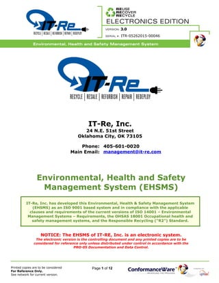 Page 1 of 12
ITR-05262015-00046
IT-Re, Inc.
24 N.E. 51st Street
Oklahoma City, OK 73105
Phone: 405-601-0020
Main Email: management@it-re.com
Environmental, Health and Safety
Management System (EHSMS)
IT-Re, Inc. has developed this Environmental, Health & Safety Management System
(EHSMS) as an ISO 9001 based system and in compliance with the applicable
clauses and requirements of the current versions of ISO 14001 – Environmental
Management Systems – Requirements, the OHSAS 18001 Occupational health and
safety management systems, and the Responsible Recycling (“R2”) Standard.
NOTICE: The EHSMS of IT-RE, Inc. is an electronic system.
The electronic version is the controlling document and any printed copies are to be
considered for reference only unless distributed under control in accordance with the
PRO-05 Documentation and Data Control.
 