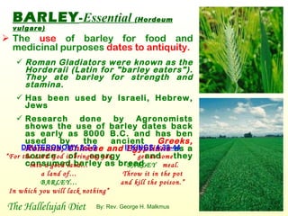 BARLEY - Essential   (Hordeum vulgare)   The  use  of barley for food and medicinal purposes  dates to antiquity.   Roman Gladiators were known as the Horderaii (Latin for "barley eaters"). They ate barley for strength and stamina.   Has been used by Israeli, Hebrew, Jews Research done by Agronomists shows the use of barley dates back as early as 8000 B.C. and has ben used by the ancient  Greeks, Romans, Chinese   and Egyptians   as a source of energy  and they consumed barley as bread.  DEUTERONOMY 8:7-9 “ For the Lord God is bringing you into a good land… a land of… BARLEY… In which you will lack nothing” II KINGS 4:38-44 “  get us some BARLEY  meal. Throw it in the pot and kill the poison.” The Hallelujah Diet By: Rev. George H. Malkmus 