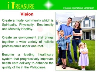 Create a model community which is Spiritually, Physically, Emotionally and Mentally Healthy.  Create an environment that brings together a wide variety of holistic professionals under one roof.  . Become a leading healthcare system that progressively improves health care delivery to enhance the quality of life in the Philippines.  Vision 