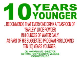 10 YEARS YOUNGER ...RECOMMENDS THAT EVERYONE DRINK A TEASPOON OF "BARLEY" JUICE POWDER IN 8 OUNCES OF WATER DAILY, AS PART OF HIS SUGGEATED PROGRAM FOR LOOKING  TEN (10) YEARS YOUNGER. DR. HOWARD LUTZ - DIRECTOR INSTITUTE FOR PREVENTIVE MEDICINE WASHINGTON, D.C.  