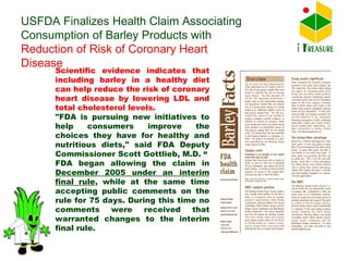 Scientific evidence indicates that including barley in a healthy diet can help reduce the risk of coronary heart disease by lowering LDL and total cholesterol levels.  "FDA is pursuing new initiatives to help consumers improve the choices they have for healthy and nutritious diets," said FDA Deputy Commissioner Scott Gottlieb, M.D. “ FDA began allowing the claim in  December 2005 under an interim final rule , while at the same time accepting public comments on the rule for 75 days. During this time no comments were received that warranted changes to the interim final rule.  USFDA Finalizes Health Claim Associating Consumption of Barley Products with  Reduction of Risk of Coronary Heart Disease  