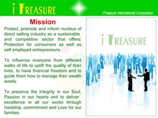 Protect, promote and inform nucleus of direct selling industry as a sustainable  and competitive sector that offers: Protection for consumers as well as self employed entrepreneurs.  To influence everyone from different walks of life to uplift the quality of their lives, to have financial freedom and to guide them how to manage their wealth wisely. To preserve the integrity in our Soul, Passion in our hearts and to deliver  excellence in all our works through hardship, commitment and Love for our families. Mission 
