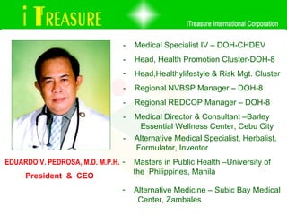 President  &  CEO EDUARDO V. PEDROSA, M.D. M.P.H. -  Medical Specialist IV – DOH-CHDEV -  Alternative Medical Specialist, Herbalist,  Formulator, Inventor -  Regional NVBSP Manager – DOH-8 -  Head, Health Promotion Cluster-DOH-8 -  Regional REDCOP Manager – DOH-8 Head,Healthylifestyle & Risk Mgt. Cluster -  Medical Director & Consultant –Barley  Essential Wellness Center, Cebu City Masters in Public Health –University of the  Philippines, Manila Alternative Medicine – Subic Bay Medical Center, Zambales 