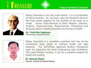 Barley Essential is not only multi-vitamin, it is a combination of Micro-nutrients.  As  we have  seen the Nutrients found in this food works together for the benefits of the body as a whole.  “Amino Acids,Minerals & Other Alkaline, Vitamins, Proteins, Phytochemicals, Phytonutrients, Chlorophyll and Enzymes found in Barley-Essential are the key of health.  ” Dr. Yishihide Hagiwara Pharmacology, Scientist & Inventor Dr. Samuel Dizon Founder, Institute for Natural Healing Barley Essential is a complete superfood that has all the nutrientsthe body needs to maintain health and fight diseases.  The USFDAhas approved Barley’s therapeutic claim for protecting the heart andlowering bad cholesterol. With good lifestyle choices, it can be a powerful weapon for health and healing.  