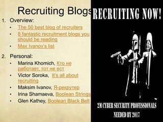 Recruiting Blogs
1. Overview:
• The 50 best blog of recruiters
• 8 fantastic recruitment blogs you
should be reading
• Max Ivanov’s list
2. Personal:
• Marina Khomich, Кто не
работает, тот не ест
• Victor Soroka, It’s all about
recruiting
• Maksim Ivanov, Я-рекрутер
• Irina Shamaeva, Boolean Strings
• Glen Kathey, Boolean Black Belt
 
