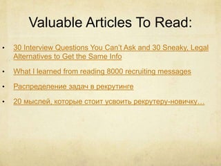 Valuable Articles To Read:
• 30 Interview Questions You Can’t Ask and 30 Sneaky, Legal
Alternatives to Get the Same Info
• What I learned from reading 8000 recruiting messages
• Распределение задач в рекрутинге
• 20 мыслей, которые стоит усвоить рекрутеру-новичку…
 
