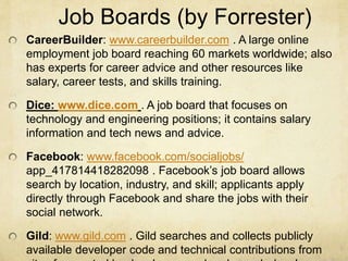 Job Boards (by Forrester)
CareerBuilder: www.careerbuilder.com . A large online
employment job board reaching 60 markets worldwide; also
has experts for career advice and other resources like
salary, career tests, and skills training.
Dice: www.dice.com . A job board that focuses on
technology and engineering positions; it contains salary
information and tech news and advice.
Facebook: www.facebook.com/socialjobs/
app_417814418282098 . Facebook’s job board allows
search by location, industry, and skill; applicants apply
directly through Facebook and share the jobs with their
social network.
Gild: www.gild.com . Gild searches and collects publicly
available developer code and technical contributions from
 