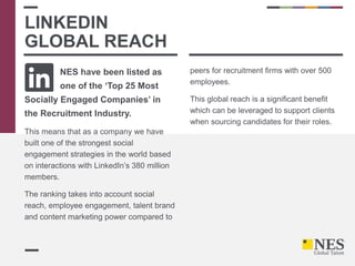 NES have been listed as
one of the ‘Top 25 Most
Socially Engaged Companies’ in
the Recruitment Industry.
This means that as a company we have
built one of the strongest social
engagement strategies in the world based
on interactions with LinkedIn’s 380 million
members.
The ranking takes into account social
reach, employee engagement, talent brand
and content marketing power compared to
peers for recruitment firms with over 500
employees.
This global reach is a significant benefit
which can be leveraged to support clients
when sourcing candidates for their roles.
LINKEDIN
GLOBAL REACH
 