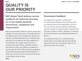 NES Global Talent delivers service
quality for its clients by focusing
on 3 core quality elements:
Governance, compliance and
improvement.
NES uses ISO 9001:2008 as a tool to control and
manage its processes and to continually improve
the effectiveness of its management system. All
aspects of trading operations are monitored and
performed in accordance with the guidelines of
this standard. Our quality system serves to
communicate expectations, establish controls
and foster a culture committed to excellence in
everything that we do. NES achieved certification
to the international standard BS EN ISO9001 in
1994 and is proud to have continuously achieved
re-certification year on year.
Focusing on feedback
Our approach to quality is underpinned
by continual and effective communication with
our external clients and stakeholders, which is
why we conduct regular customer satisfaction
surveys through an internationally recognised Net
Promoter System © (NPS), allowing an indication
of service provisions and satisfaction levels at a
glance.
This feedback helps us to understand what
clients think we do really well and also identify
areas where we can increase the value of our
services to them even further.
QUALITY IS
OUR PRIORITY
 