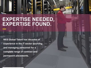 EXPERTISE NEEDED,
EXPERTISE FOUND.
NES Global Talent has decades of
experience in the IT sector sourcing
and managing personnel for a
complete range of contract and
permanent placements.
 