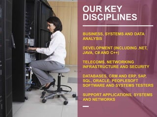 OUR KEY
DISCIPLINES
BUSINESS, SYSTEMS AND DATA
ANALYSIS
DEVELOPMENT (INCLUDING .NET,
JAVA, C# AND C++)
TELECOMS, NETWORKING
INFRASTRUCTURE AND SECURITY
DATABASES, CRM AND ERP, SAP,
SQL, ORACLE, PEOPLESOFT
SOFTWARE AND SYSTEMS TESTERS
SUPPORT APPLICATIONS, SYSTEMS
AND NETWORKS
 