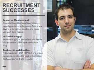 RECRUITMENT
SUCCESSES
Resource Management
Consultants and technical contractors
placed on assignments ranging from a few
days to a number of months, at a major
Microsoft Gold Partner.
Exclusive supply
Exclusive supply of permanent and interim
staff to a major public sector education
body.
Contractor mobilisation
IT Contractors in SAP, ORACLE and project
managers, mobilised to work in the Middle
East on major oil & gas projects.
 
