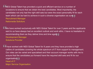 We have worked exclusively with NES Global Talent for over 3 years and the applicants
sent to us have always had an excellent outlook and work ethic. I have no hesitation in
recommending them as they deliver time and time again.
Development Manager
Solutions Provider
I have worked with NES Global Talent for 8 years and they have provided a high
calibre of candidates covering the whole spectrum of IT from support to management.
Our roles can be varied and specialised and their account manager works with me to
ensure that the candidates put forward have the required skill sets and fit for our
organisation.
Head of IT
Major Service Organisation
NES Global Talent has provided a quick and efficient service on a number of
occasions to ensure that we obtain the best candidates. Most importantly, the
candidates not only had the right skill sets but were the exact personality fit for each
team which can be hard to achieve in such a diverse organisation as ours.
Recruitment Manager
Nationwide Solicitors
 