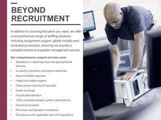 In addition to sourcing the talent you need, we offer
a comprehensive range of staffing solutions
including assignment support, global mobility and
consultancy services, ensuring we provide a
complete end-to-end people management service.
Our comprehensive support services cover:
• Assistance in obtaining visas and general travel
services
• In country orientation and airport welcomes
• Accommodation services
• Health and safety support
• Close person security (If required)
• Expat concierge
• Payroll administration
• 100% compliant taxation system (all locations)
• Insurance provision
• Pre-move and relocation assistance
• Compliance with applicable laws and regulations
BEYOND
RECRUITMENT
 