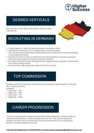 RECRUITING IN GERMANY
TOP COMMISSION
CAREER PROGRESSION
IT jobs make up 11.3% of the total job market in Germany in 2019.
Job creation in Germany is at it's highest level since reunification.
There is a documented shortfall of engineering and IT professionals in Germany making
it a candidate led market.
Germany has seen an influx in investment from UK businesses in the lead up to Brexit
with many big companies moving to Frankfurt and Berlin
Our client is seeing mulitple role requirements, repeat business, long term relationships,
lots of new potential clients
Our client has a 25% average perm fees and 17% on contract.
220k/ year = 42k
260k/ year = 56k
320k/ year = 77k
400k/year = 105k
Quarterly commission brackets, paid monthly. No threshold. Highest bracket in a quarter
55k+ is paid out at 35%.
Examples -
This is for a high growth business with excellent career progression, the team itself are
expanding fast and have a 100% employee retention rate. They also are adding 10
people in the near future all mainly with recruitment experience, this is how big the
growth and career opportunity is here.
DESIRED VERTICALS
Dev, Dev Ops, Cloud, AWS, Data Science, Analytics, Data
Engineering
Call Hannah MacDonald on 07809296492 or email hannah.macdonald@highersuccess.co.uk
 