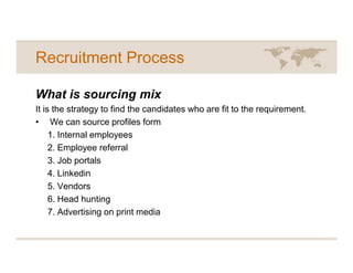 Recruitment Process

What is sourcing mix
It is the strategy to find the candidates who are fit to the requirement.
• We can source profiles form
     1. Internal employees
     2. Employee referral
     3. Job portals
     4. Linkedin
     5. Vendors
     6. Head hunting
     7. Advertising on print media
 