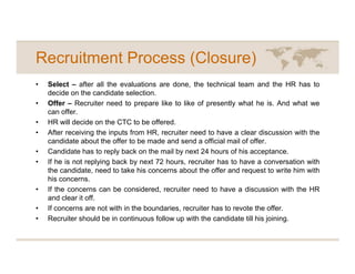 Recruitment Process (Closure)
•   Select – after all the evaluations are done, the technical team and the HR has to
    decide on the candidate selection.
•   Offer – Recruiter need to prepare like to like of presently what he is. And what we
    can offer.
•   HR will decide on the CTC to be offered.
•   After receiving the inputs from HR, recruiter need to have a clear discussion with the
    candidate about the offer to be made and send a official mail of offer.
•   Candidate has to reply back on the mail by next 24 hours of his acceptance.
•   If he is not replying back by next 72 hours, recruiter has to have a conversation with
    the candidate, need to take his concerns about the offer and request to write him with
    his concerns.
•   If the concerns can be considered, recruiter need to have a discussion with the HR
    and clear it off.
•   If concerns are not with in the boundaries, recruiter has to revote the offer.
•   Recruiter should be in continuous follow up with the candidate till his joining.
 