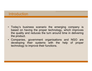 Introduction


• Today’s business scenario the emerging company is
  based on having the proper technology, which improves
  the quality and reduces the turn around time in delivering
  the product.
• Companies, government organisations and NGO are
  developing their systems with the help of proper
  technology to improve their functions.
 