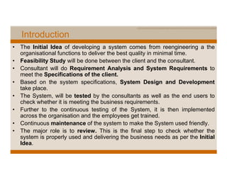 Introduction
• The Initial Idea of developing a system comes from reengineering a the
  organisational functions to deliver the best quality in minimal time.
• Feasibility Study will be done between the client and the consultant.
• Consultant will do Requirement Analysis and System Requirements to
  meet the Specifications of the client.
• Based on the system specifications, System Design and Development
  take place.
• The System, will be tested by the consultants as well as the end users to
  check whether it is meeting the business requirements.
• Further to the continuous testing of the System, it is then implemented
  across the organisation and the employees get trained.
• Continuous maintenance of the system to make the System used friendly.
• The major role is to review. This is the final step to check whether the
  system is properly used and delivering the business needs as per the Initial
  Idea.
 