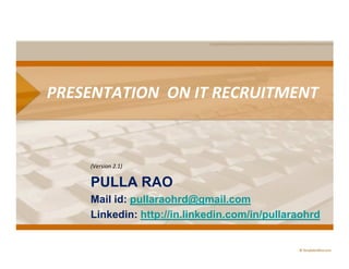 PRESENTATION ON IT RECRUITMENT


    (Version 2.1)


    PULLA RAO
    Mail id: pullaraohrd@gmail.com
    Linkedin: http://in.linkedin.com/in/pullaraohrd
 