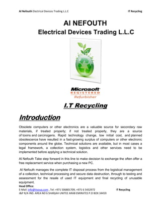 Al Nefouth Electrical Devices Trading L.L.C                                     IT Recycling



                                      Al NEFOUTH
                Electrical Devices Trading L.L.C




                                      I.T Recycling
Introduction
Obsolete computers or other electronics are a valuable source for secondary raw
materials, if treated properly; if not treated properly, they are a source
of toxins and carcinogens. Rapid technology change, low initial cost, and planned
obsolescence have resulted in a fast-growing surplus of computers or other electronic
components around the globe. Technical solutions are available, but in most cases a
legal framework, a collection system, logistics and other services need to be
implemented before applying a technical solution.

Al Nefouth Take step forward in this line to make decision to exchange the often offer a
free replacement service when purchasing a new PC.

 Al Nefouth manages the complete IT disposal process from the logistical management
of a collection, technical processing and secure data destruction, through to testing and
assessment for the resale of used IT equipment and final recycling of unusable
equipment.
Head Office:
E-Mail: info@itsouq.com , Tel: +971 506801709, +971 6 5432972         IT Recycling
J&P R/A IND. AREA NO 6 SHARjAH UNITEE ARAB EMIRATES P.O BOX 34459
 