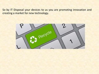 So by IT Disposal your devices to us you are promoting innovation and 
creating a market for new technology. 
 