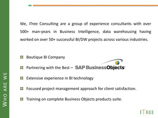 We, iTree Consulting are a group of experience consultants with over
             500+ man-years in Business Intelligence, data warehousing having
             worked on over 50+ successful BI/DW projects across various industries.



                Boutique BI Company

                Partnering with the Best C
WHO ARE WE




                Extensive experience in BI technology

                Focused project management approach for client satisfaction.

                Training on complete Business Objects products suite.
 