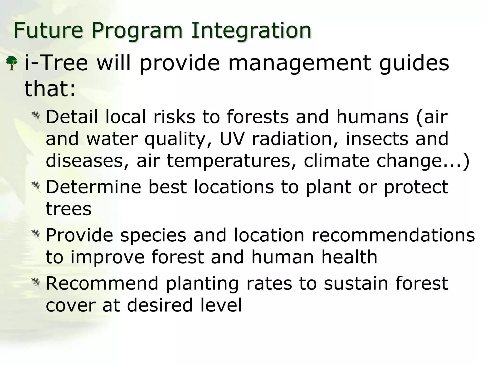 Future Program Integration
i-Tree will provide management guides
that:
Detail local risks to forests and humans (air
and water quality, UV radiation, insects and
diseases, air temperatures, climate change...)
Determine best locations to plant or protect
trees
Provide species and location recommendations
to improve forest and human health
Recommend planting rates to sustain forest
cover at desired level
 