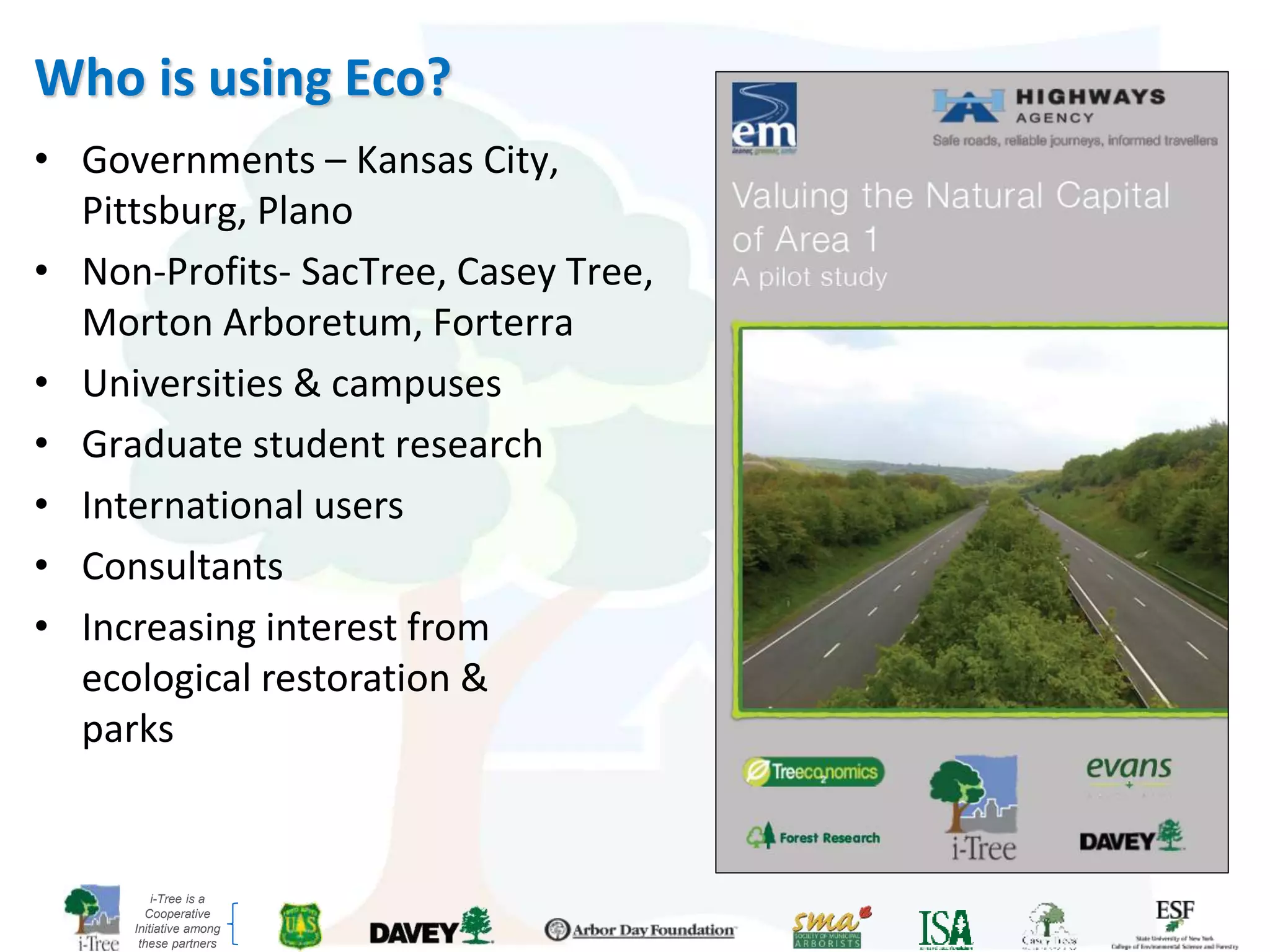 i-Tree is a
Cooperative
Initiative among
these partners
Who is using Eco?
• Governments – Kansas City,
Pittsburg, Plano
• Non-Profits- SacTree, Casey Tree,
Morton Arboretum, Forterra
• Universities & campuses
• Graduate student research
• International users
• Consultants
• Increasing interest from
ecological restoration &
parks
 
