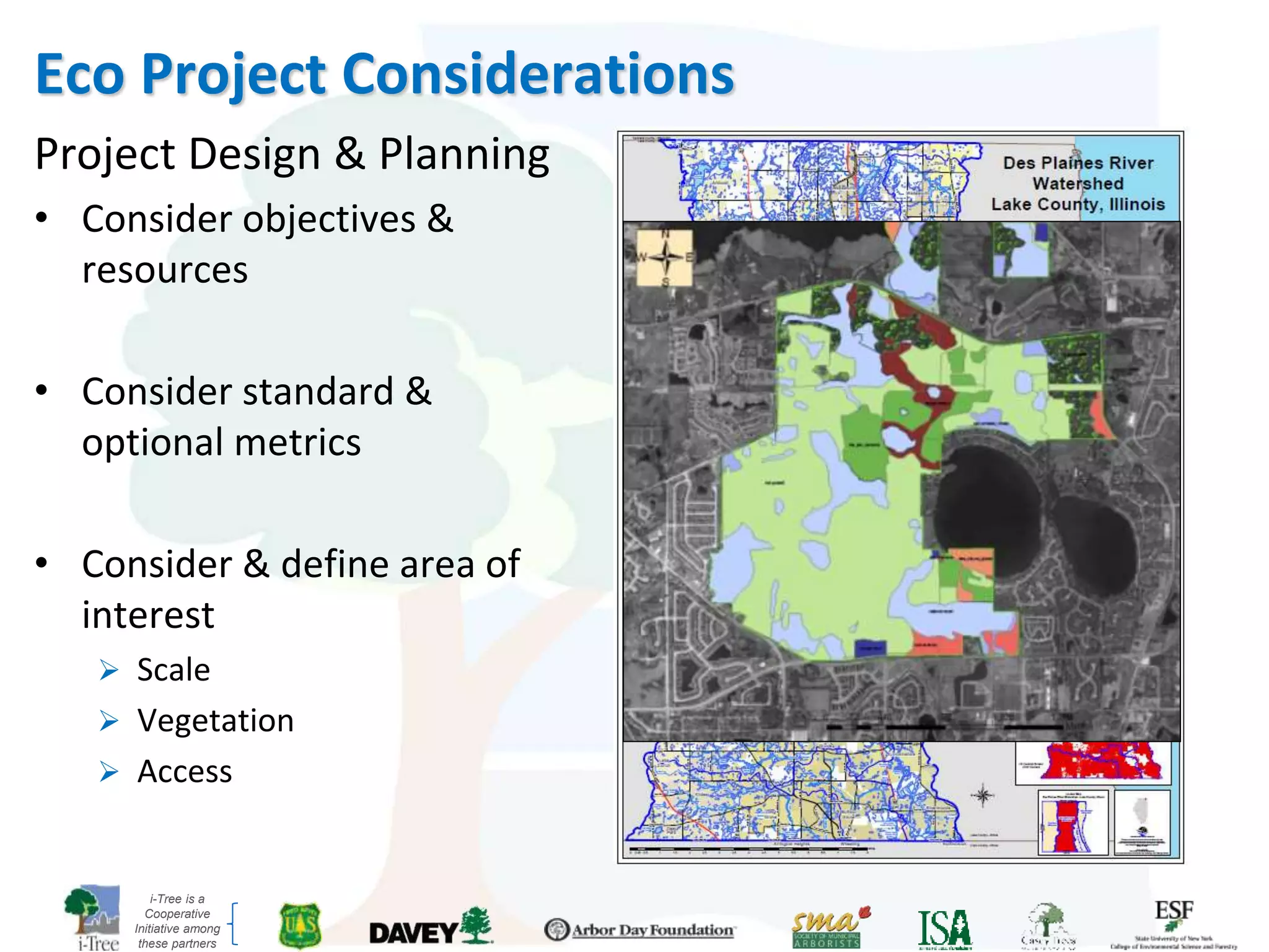 i-Tree is a
Cooperative
Initiative among
these partners
Eco Project Considerations
Project Design & Planning
• Consider objectives &
resources
• Consider standard &
optional metrics
• Consider & define area of
interest
 Scale
 Vegetation
 Access
 