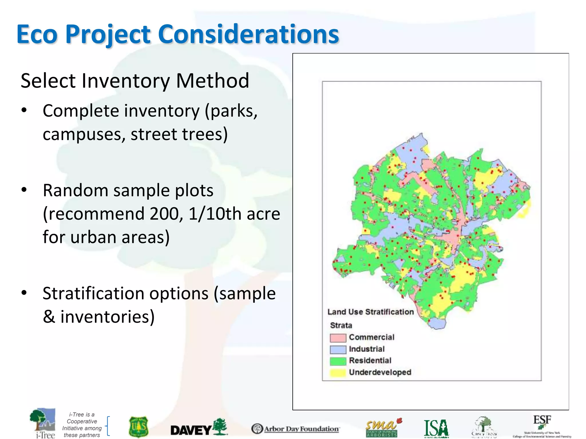 i-Tree is a
Cooperative
Initiative among
these partners
Select Inventory Method
• Complete inventory (parks,
campuses, street trees)
• Random sample plots
(recommend 200, 1/10th acre
for urban areas)
• Stratification options (sample
& inventories)
Eco Project Considerations
 