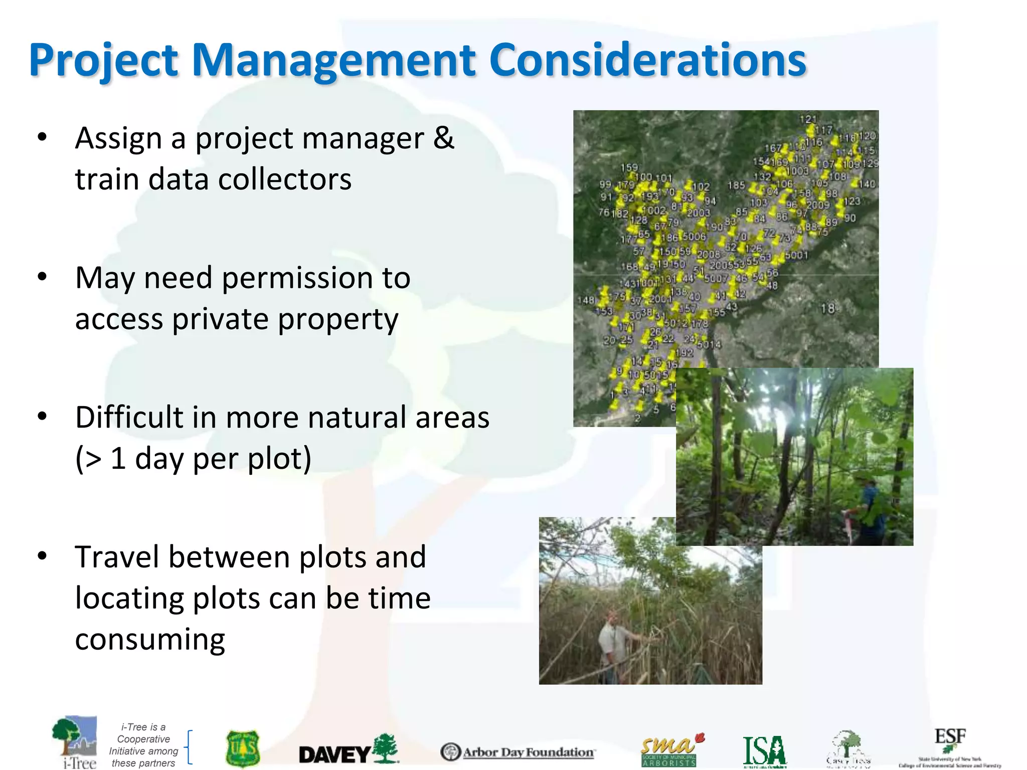 i-Tree is a
Cooperative
Initiative among
these partners
Project Management Considerations
• Assign a project manager &
train data collectors
• May need permission to
access private property
• Difficult in more natural areas
(> 1 day per plot)
• Travel between plots and
locating plots can be time
consuming
 