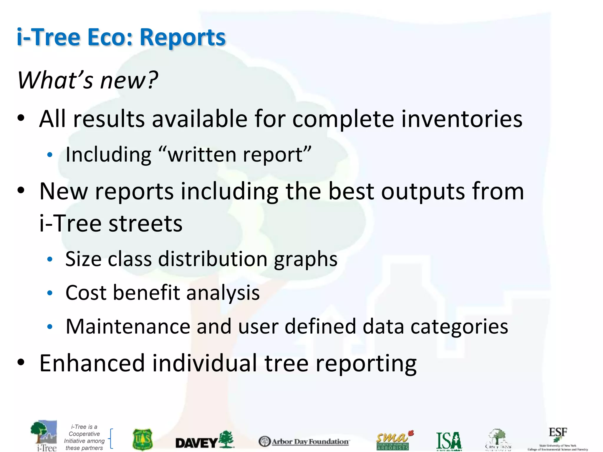 i-Tree is a
Cooperative
Initiative among
these partners
i-Tree Eco: Reports
What’s new?
• All results available for complete inventories
• Including “written report”
• New reports including the best outputs from
i-Tree streets
• Size class distribution graphs
• Cost benefit analysis
• Maintenance and user defined data categories
• Enhanced individual tree reporting
 