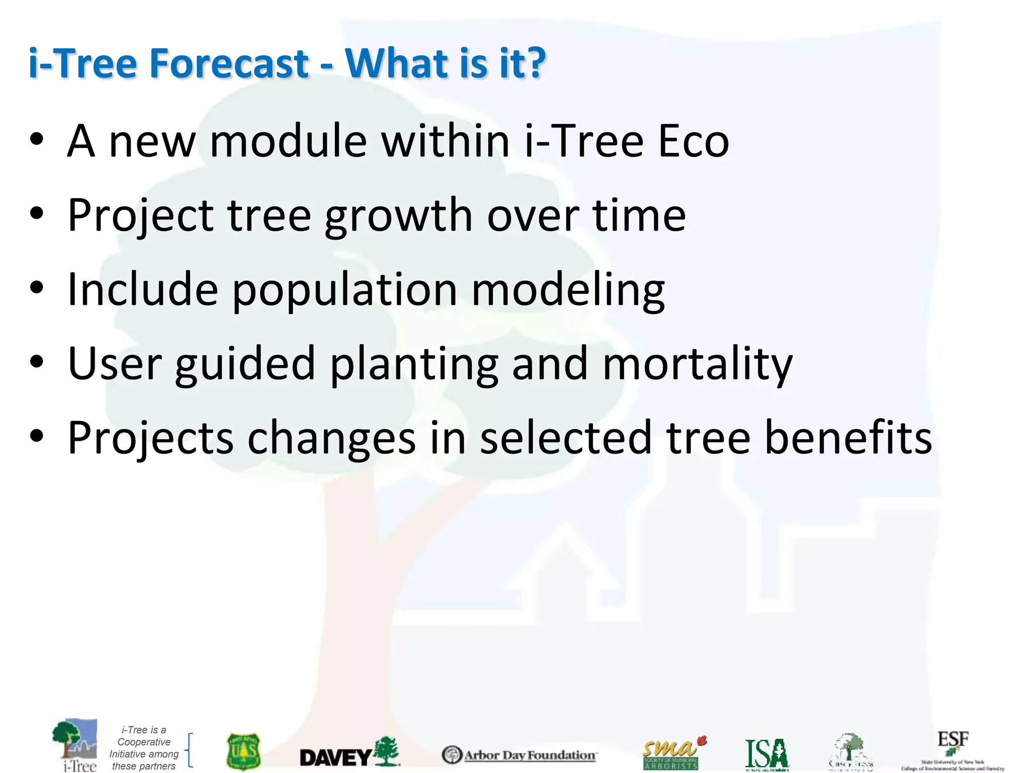 i-Tree is a
Cooperative
Initiative among
these partners
i-Tree Forecast - What is it?
• A new module within i-Tree Eco
• Project tree growth over time
• Include population modeling
• User guided planting and mortality
• Projects changes in selected tree benefits
 