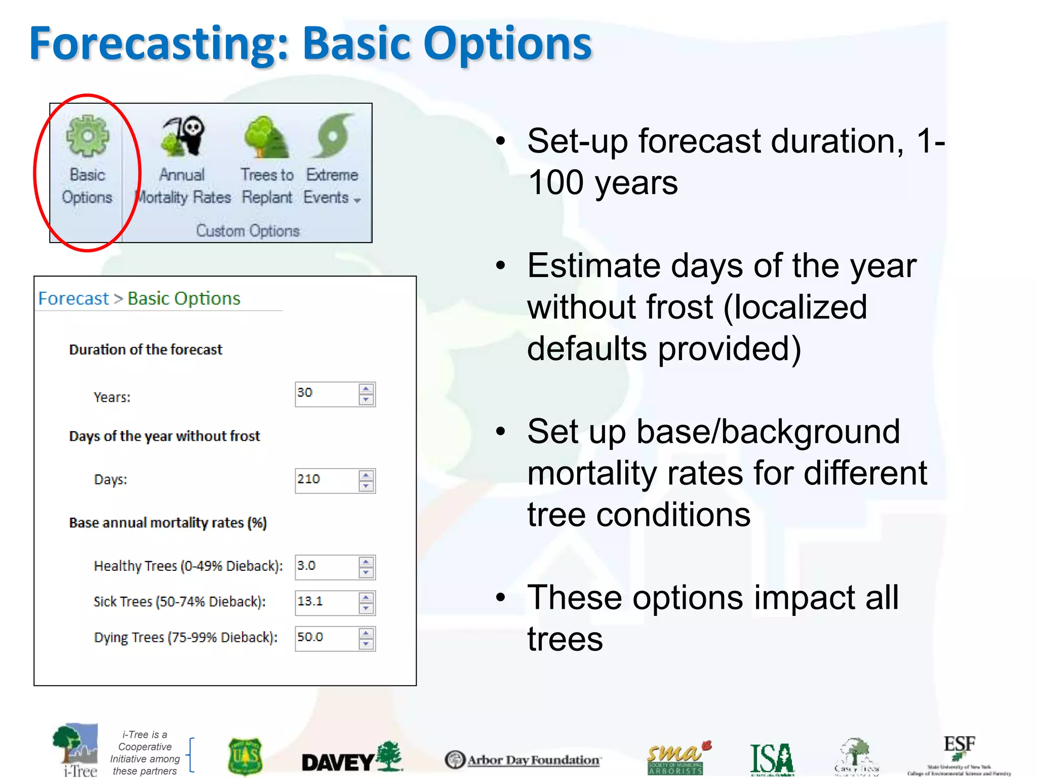 i-Tree is a
Cooperative
Initiative among
these partners
Forecasting: Basic Options
• Set-up forecast duration, 1-
100 years
• Estimate days of the year
without frost (localized
defaults provided)
• Set up base/background
mortality rates for different
tree conditions
• These options impact all
trees
 
