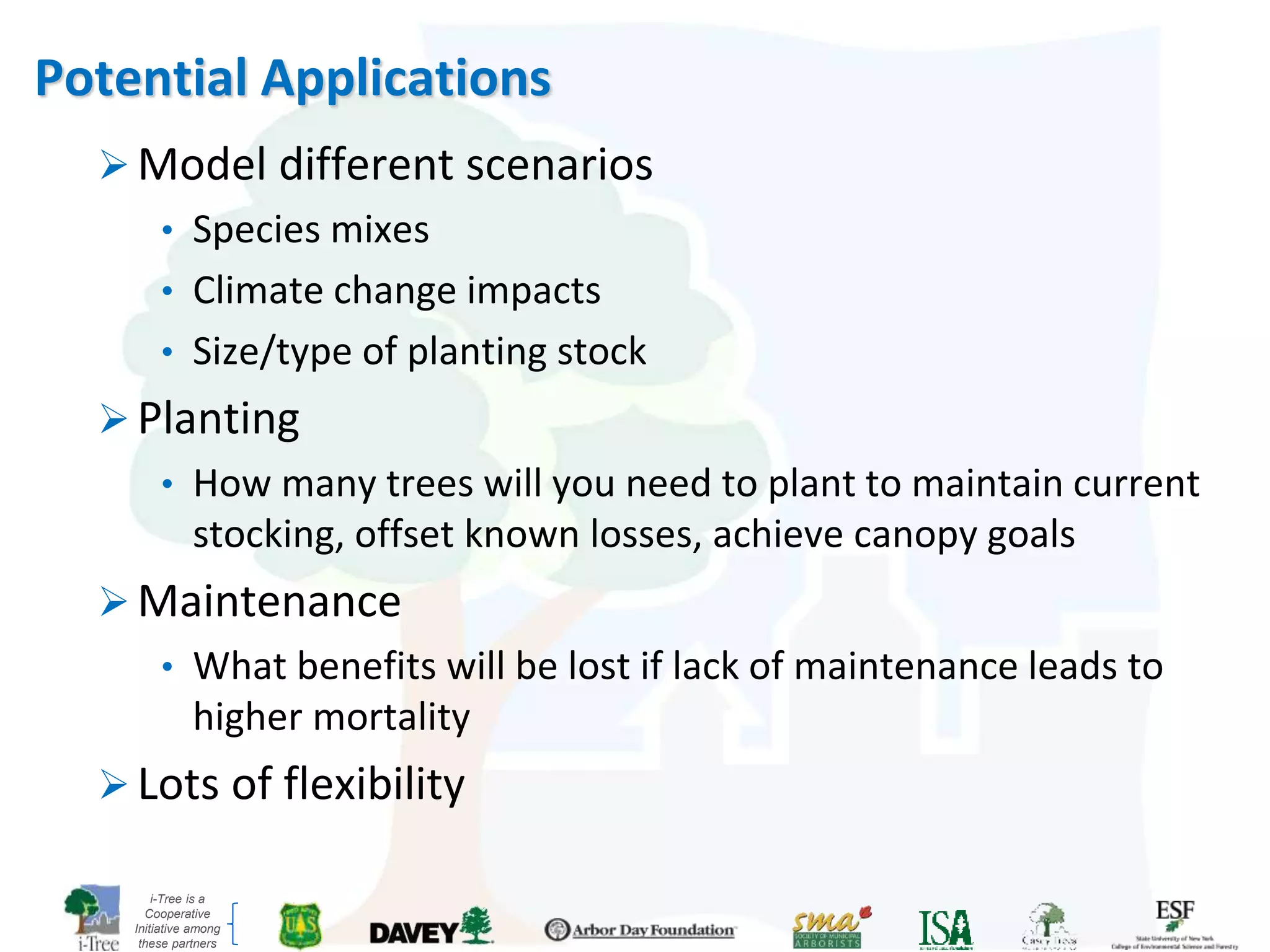 i-Tree is a
Cooperative
Initiative among
these partners
Potential Applications
 Model different scenarios
• Species mixes
• Climate change impacts
• Size/type of planting stock
 Planting
• How many trees will you need to plant to maintain current
stocking, offset known losses, achieve canopy goals
 Maintenance
• What benefits will be lost if lack of maintenance leads to
higher mortality
 Lots of flexibility
 