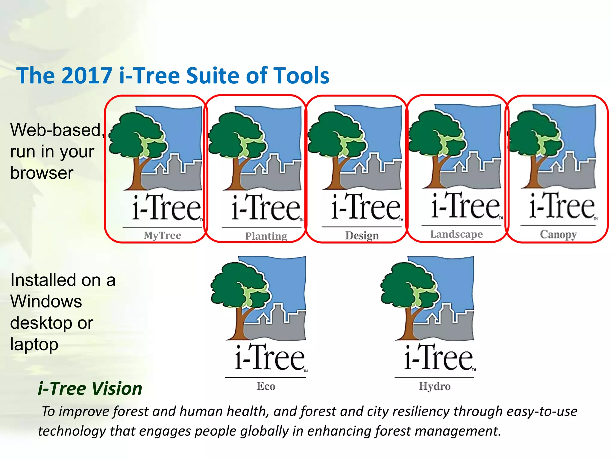 Landscape
The 2017 i-Tree Suite of Tools
Web-based,
run in your
browser
Installed on a
Windows
desktop or
laptop
MyTree Planting
i-Tree Vision
To improve forest and human health, and forest and city resiliency through easy-to-use
technology that engages people globally in enhancing forest management.
 