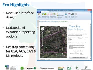 i-Tree is a
Cooperative
Initiative among
these partners
Eco Highlights…
• New user interface
design
• Updated and
expanded reporting
options
• Desktop processing
for USA, AUS, CAN &
UK projects
 