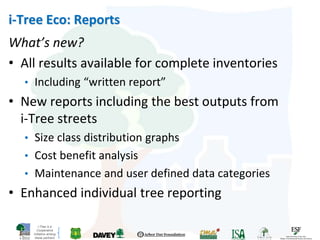 i-Tree is a
Cooperative
Initiative among
these partners
i-Tree Eco: Reports
What’s new?
• All results available for complete inventories
• Including “written report”
• New reports including the best outputs from
i-Tree streets
• Size class distribution graphs
• Cost benefit analysis
• Maintenance and user defined data categories
• Enhanced individual tree reporting
 