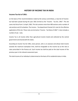 HISTORY OF INCOME TAX IN INDIA
Income-Tax Act of 1961:
on the basis of the recommendations made by the various committees, a new Act of Incometax had been passed during the year 1961 termed as the “Income - Tax Act, 1961”. This Act
came into force from 1 st April, 1962. This Act contains more than 400 sections and a number of
sub-sections and 10 schedules. The Income – Tax department framed 121 rules for the effective
application of this Act. These rules are termed as “Income - Tax Rules of 1962”. It also includes a
number of sub - rules.
Income Tax is all income other than agricultural income levied and collected by the central
government and shared with the states.
According to Income Tax Act 1961, every person, who is an assessee and whose total income
exceeds the maximum exemption limit, shall be chargeable to the income tax at the rate or
rates prescribed in the finance act. Such income tax shall be paid on the total income of the
previous year in the relevant assessment year.
The total income of an individual is determined on the basis of his residential status in India.

11

 