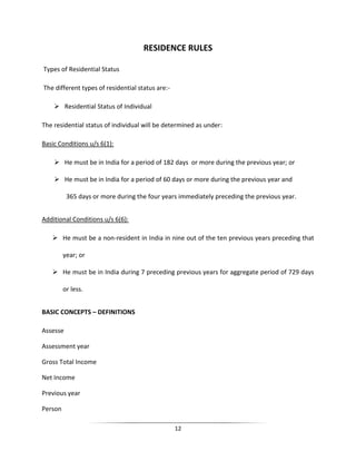 RESIDENCE RULES
Types of Residential Status
The different types of residential status are: Residential Status of Individual
The residential status of individual will be determined as under:
Basic Conditions u/s 6(1):
 He must be in India for a period of 182 days or more during the previous year; or
 He must be in India for a period of 60 days or more during the previous year and
365 days or more during the four years immediately preceding the previous year.
Additional Conditions u/s 6(6):
 He must be a non-resident in India in nine out of the ten previous years preceding that
year; or
 He must be in India during 7 preceding previous years for aggregate period of 729 days
or less.
BASIC CONCEPTS – DEFINITIONS
Assesse
Assessment year
Gross Total Income
Net Income
Previous year
Person
12

 