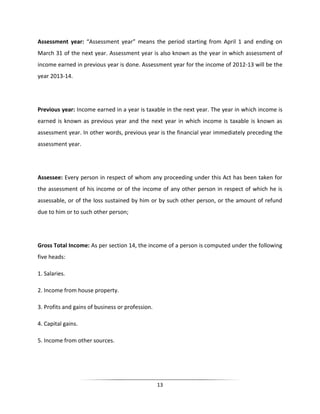 Assessment year: “Assessment year” means the period starting from April 1 and ending on
March 31 of the next year. Assessment year is also known as the year in which assessment of
income earned in previous year is done. Assessment year for the income of 2012-13 will be the
year 2013-14.

Previous year: Income earned in a year is taxable in the next year. The year in which income is
earned is known as previous year and the next year in which income is taxable is known as
assessment year. In other words, previous year is the financial year immediately preceding the
assessment year.

Assessee: Every person in respect of whom any proceeding under this Act has been taken for
the assessment of his income or of the income of any other person in respect of which he is
assessable, or of the loss sustained by him or by such other person, or the amount of refund
due to him or to such other person;

Gross Total Income: As per section 14, the income of a person is computed under the following
five heads:
1. Salaries.
2. Income from house property.
3. Profits and gains of business or profession.
4. Capital gains.
5. Income from other sources.

13

 