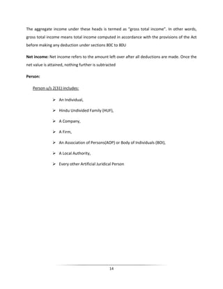 The aggregate income under these heads is termed as “gross total income”. In other words,
gross total income means total income computed in accordance with the provisions of the Act
before making any deduction under sections 80C to 80U
Net income: Net income refers to the amount left over after all deductions are made. Once the
net value is attained, nothing further is subtracted
Person:
Person u/s 2(31) includes:
 An Individual,
 Hindu Undivided Family (HUF),
 A Company,
 A Firm,
 An Association of Persons(AOP) or Body of Individuals (BOI),
 A Local Authority,
 Every other Artificial Juridical Person

14

 