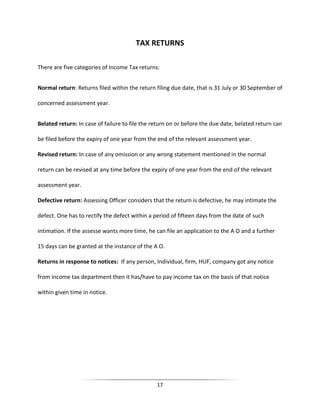 TAX RETURNS
There are five categories of Income Tax returns:
Normal return: Returns filed within the return filing due date, that is 31 July or 30 September of
concerned assessment year.
Belated return: In case of failure to file the return on or before the due date, belated return can
be filed before the expiry of one year from the end of the relevant assessment year.
Revised return: In case of any omission or any wrong statement mentioned in the normal
return can be revised at any time before the expiry of one year from the end of the relevant
assessment year.
Defective return: Assessing Officer considers that the return is defective, he may intimate the
defect. One has to rectify the defect within a period of fifteen days from the date of such
intimation. If the assesse wants more time, he can file an application to the A O and a further
15 days can be granted at the instance of the A O.
Returns in response to notices: If any person, Individual, firm, HUF, company got any notice
from income tax department then it has/have to pay income tax on the basis of that notice
within given time in notice.

17

 