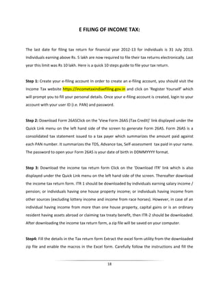E FILING OF INCOME TAX:

The last date for filing tax return for financial year 2012-13 for individuals is 31 July 2013.
Individuals earning above Rs. 5 lakh are now required to file their tax returns electronically. Last
year this limit was Rs 10 lakh. Here is a quick 10 steps guide to file your tax return.

Step 1: Create your e-filing account In order to create an e-filing account, you should visit the
Income Tax website https://incometaxindiaefiling.gov.in and click on 'Register Yourself' which
will prompt you to fill your personal details. Once your e-filing account is created, login to your
account with your user ID (i.e. PAN) and password.

Step 2: Download Form 26ASClick on the 'View Form 26AS (Tax Credit)' link displayed under the
Quick Link menu on the left hand side of the screen to generate Form 26AS. Form 26AS is a
consolidated tax statement issued to a tax payer which summarizes the amount paid against
each PAN number. It summarizes the TDS, Advance tax, Self-assessment tax paid in your name.
The password to open your Form 26AS is your date of birth in DDMMYYYY format.

Step 3: Download the income tax return form Click on the 'Download ITR' link which is also
displayed under the Quick Link menu on the left hand side of the screen. Thereafter download
the income tax return form. ITR 1 should be downloaded by individuals earning salary income /
pension; or individuals having one house property income; or individuals having income from
other sources (excluding lottery income and income from race horses). However, in case of an
individual having income from more than one house property, capital gains or is an ordinary
resident having assets abroad or claiming tax treaty benefit, then ITR-2 should be downloaded.
After downloading the income tax return form, a zip file will be saved on your computer.

Step4: Fill the details in the Tax return form Extract the excel form utility from the downloaded
zip file and enable the macros in the Excel form. Carefully follow the instructions and fill the

18

 