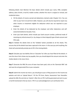 following details: bull; Mention the basic details which include your name, PAN, complete
address, date of birth, e-mail ID, mobile number, whether the return is original or revised, and
residential status.


Fill the details of income earned and deductions claimed under Chapter VI-A. You can
refer to your Form 16 and Form 26AS. However, you will also be required to report any
other income or investment eligible for deduction which was not reported to your
employer.



Enter the details of tax deducted by the employer and other deductions and selfassessment/advance tax paid, if any.



Enter your bank details, which include your bank account number, preferred mode of
receiving any refund amount (i.e. by cheque or direct deposit) type of bank account and
IFSC code.

Step 5: Validate the details Click on the 'Validate' button provided on all the sheets. This
ensures that all the details have been captured in the return. In the case you omit anything; the
sheet will automatically prompt you to fill in the missing details.

Step 6: Calculate your tax liability Click on 'Calculate Tax' after you have filled all the details. In
case the return form shows any tax payable, then you should deposit the amount and enter the
challan details in the return form.

Step 7: Generate the XML file once all taxes have been paid, click on the 'Generate XML' tab
and save the xml generated file on your computer.

Step 8: Submit the income tax return, you should go to your e-filing account on the income tax
website and click on 'Upload Return'. Fill the ITR Form, Name, Assessment Year thereafter
upload the XML file and click on 'Submit'. After this an ITR-V will be generated and sent to your
e-mail ID mentioned in the tax return. ITR-V is an acknowledgement-cum-verification form.

19

 